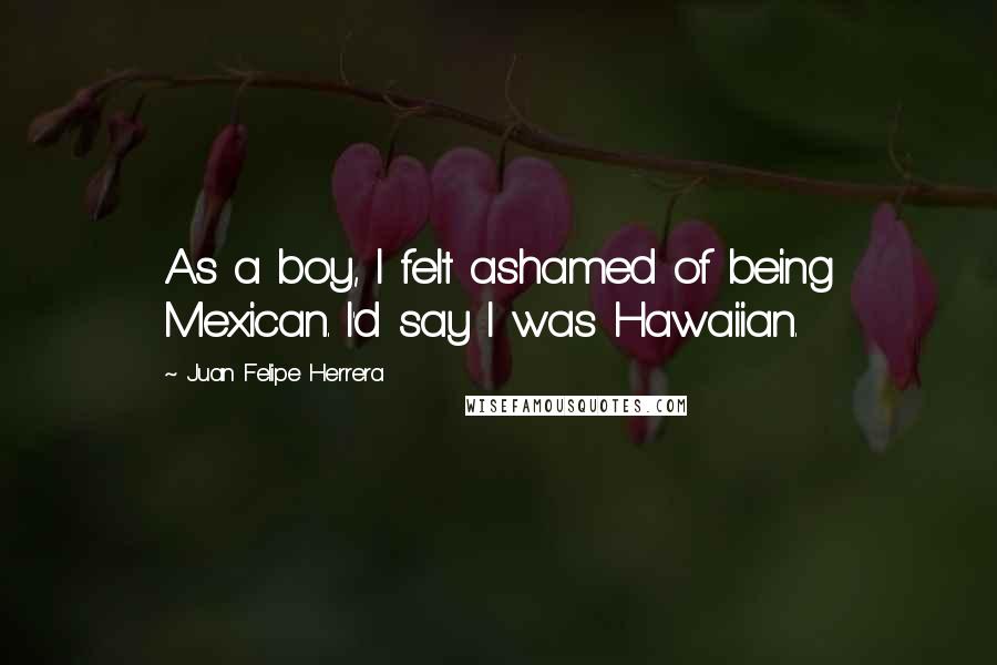 Juan Felipe Herrera Quotes: As a boy, I felt ashamed of being Mexican. I'd say I was Hawaiian.