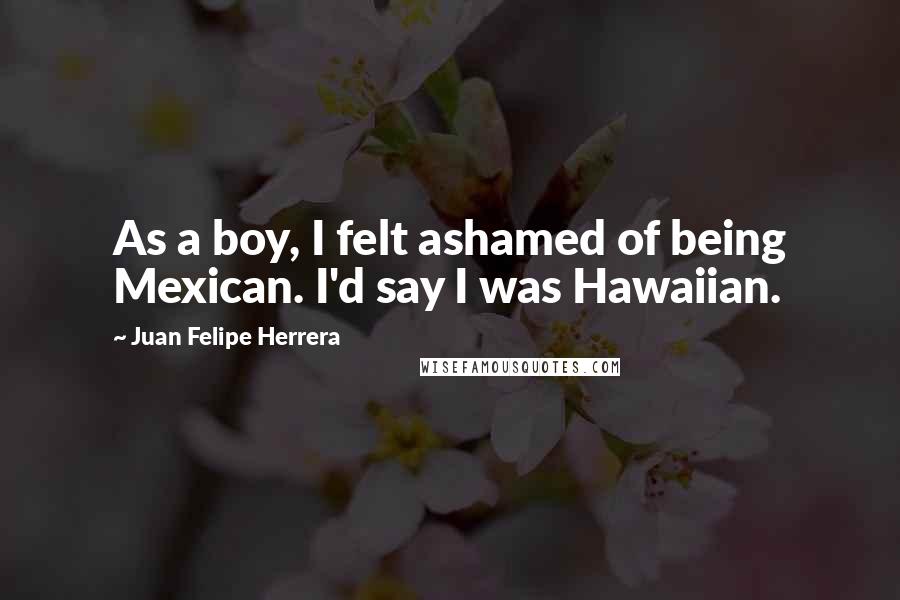 Juan Felipe Herrera Quotes: As a boy, I felt ashamed of being Mexican. I'd say I was Hawaiian.