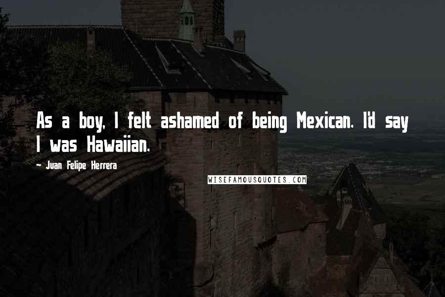 Juan Felipe Herrera Quotes: As a boy, I felt ashamed of being Mexican. I'd say I was Hawaiian.