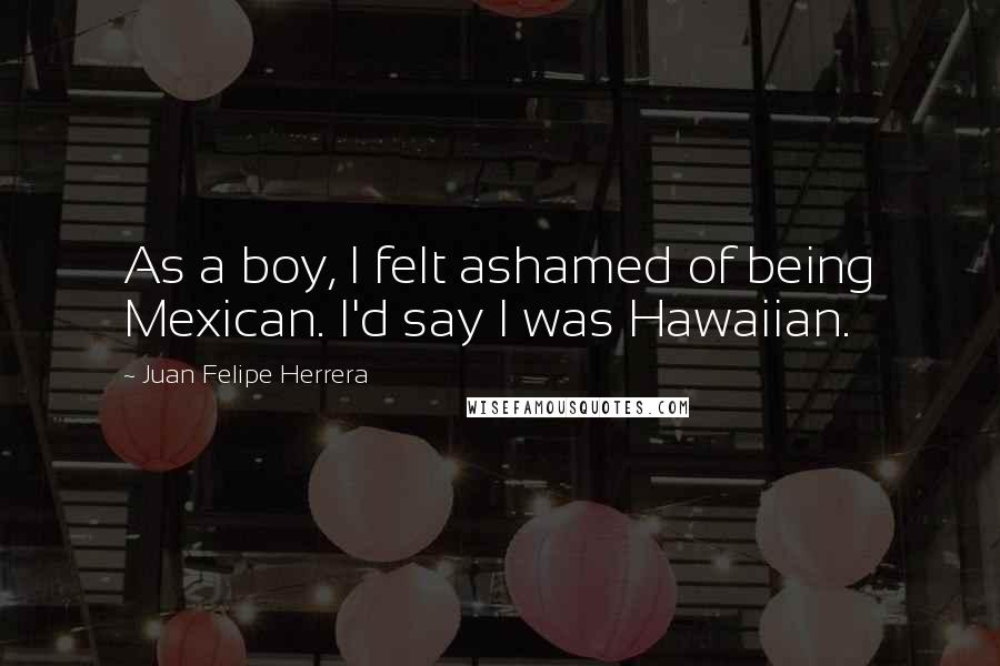 Juan Felipe Herrera Quotes: As a boy, I felt ashamed of being Mexican. I'd say I was Hawaiian.