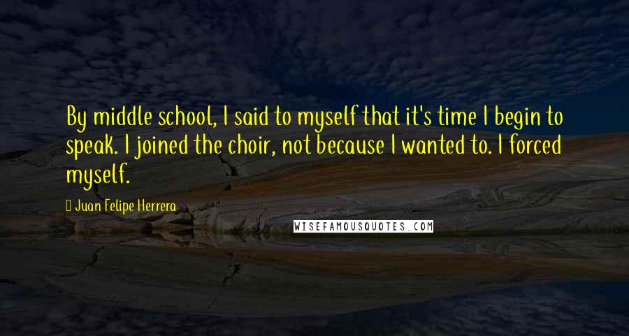 Juan Felipe Herrera Quotes: By middle school, I said to myself that it's time I begin to speak. I joined the choir, not because I wanted to. I forced myself.