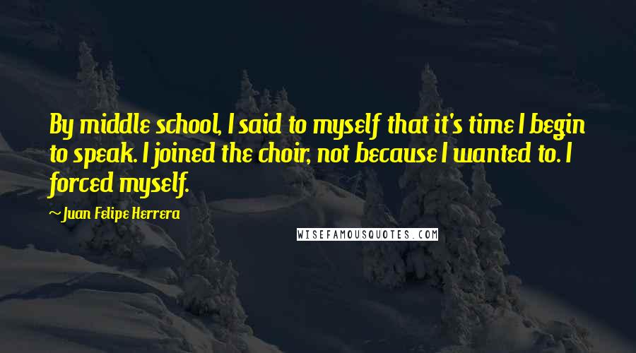 Juan Felipe Herrera Quotes: By middle school, I said to myself that it's time I begin to speak. I joined the choir, not because I wanted to. I forced myself.