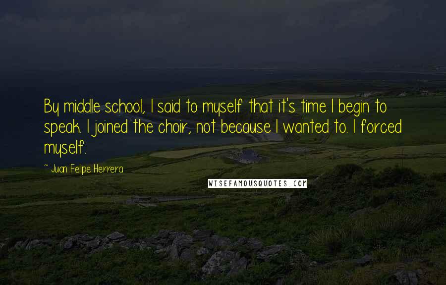 Juan Felipe Herrera Quotes: By middle school, I said to myself that it's time I begin to speak. I joined the choir, not because I wanted to. I forced myself.