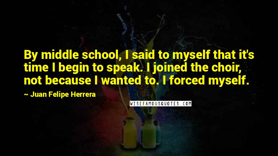 Juan Felipe Herrera Quotes: By middle school, I said to myself that it's time I begin to speak. I joined the choir, not because I wanted to. I forced myself.