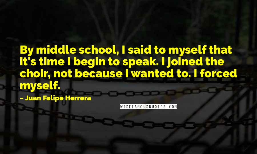 Juan Felipe Herrera Quotes: By middle school, I said to myself that it's time I begin to speak. I joined the choir, not because I wanted to. I forced myself.