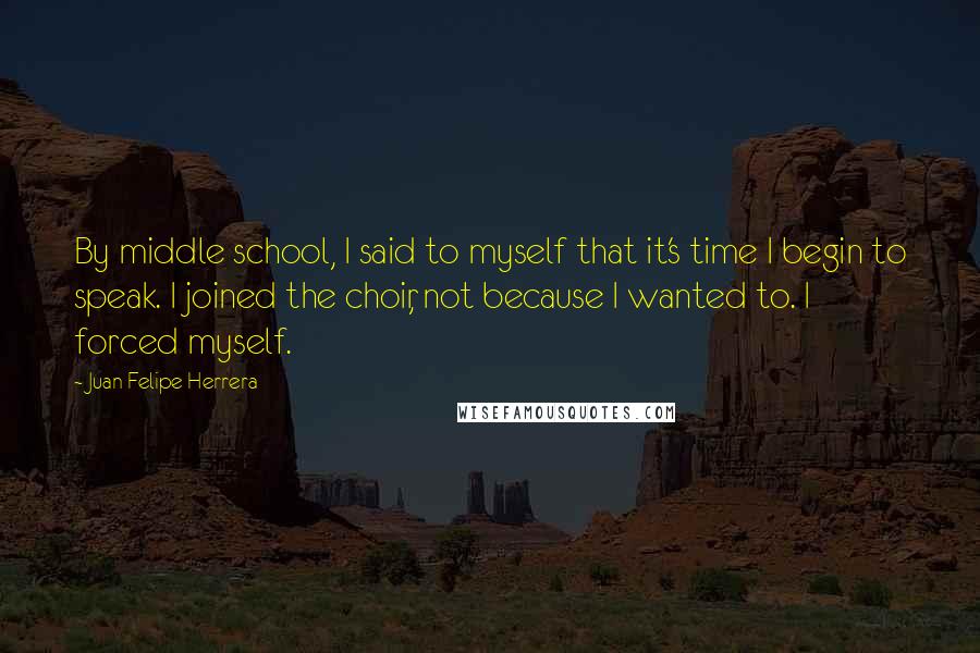 Juan Felipe Herrera Quotes: By middle school, I said to myself that it's time I begin to speak. I joined the choir, not because I wanted to. I forced myself.