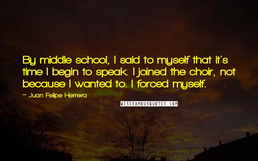 Juan Felipe Herrera Quotes: By middle school, I said to myself that it's time I begin to speak. I joined the choir, not because I wanted to. I forced myself.