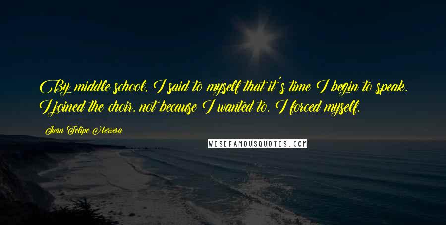 Juan Felipe Herrera Quotes: By middle school, I said to myself that it's time I begin to speak. I joined the choir, not because I wanted to. I forced myself.
