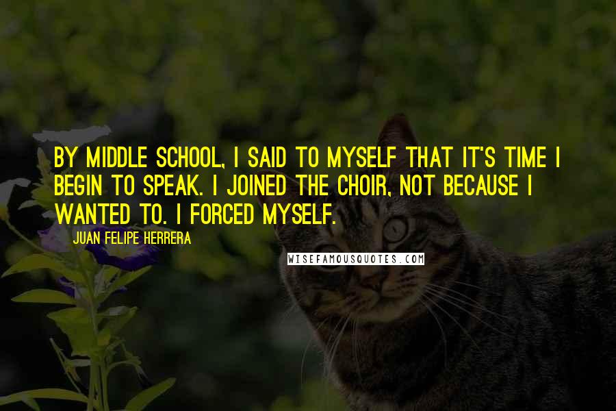 Juan Felipe Herrera Quotes: By middle school, I said to myself that it's time I begin to speak. I joined the choir, not because I wanted to. I forced myself.