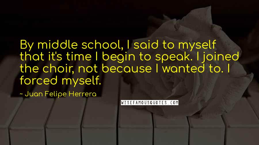 Juan Felipe Herrera Quotes: By middle school, I said to myself that it's time I begin to speak. I joined the choir, not because I wanted to. I forced myself.