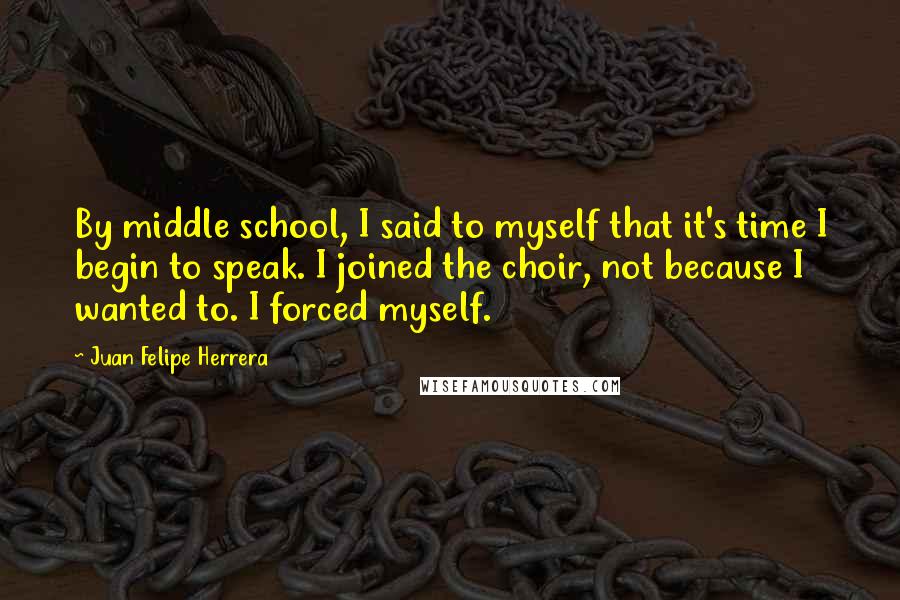 Juan Felipe Herrera Quotes: By middle school, I said to myself that it's time I begin to speak. I joined the choir, not because I wanted to. I forced myself.