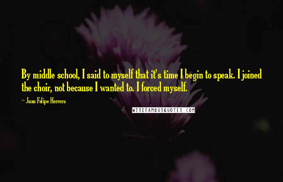 Juan Felipe Herrera Quotes: By middle school, I said to myself that it's time I begin to speak. I joined the choir, not because I wanted to. I forced myself.