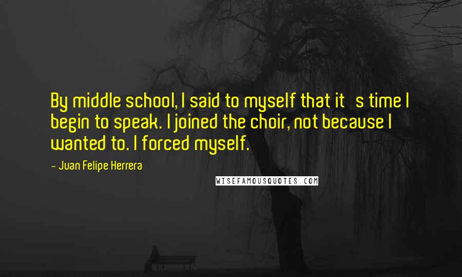 Juan Felipe Herrera Quotes: By middle school, I said to myself that it's time I begin to speak. I joined the choir, not because I wanted to. I forced myself.