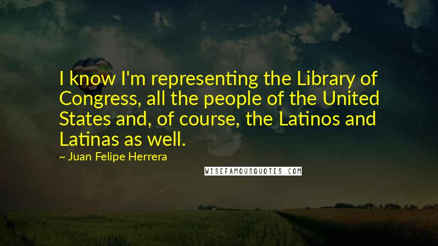 Juan Felipe Herrera Quotes: I know I'm representing the Library of Congress, all the people of the United States and, of course, the Latinos and Latinas as well.