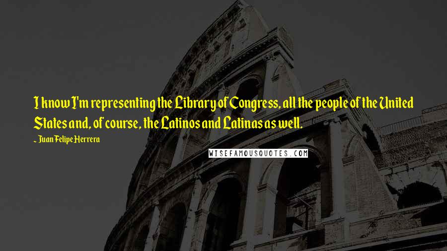 Juan Felipe Herrera Quotes: I know I'm representing the Library of Congress, all the people of the United States and, of course, the Latinos and Latinas as well.