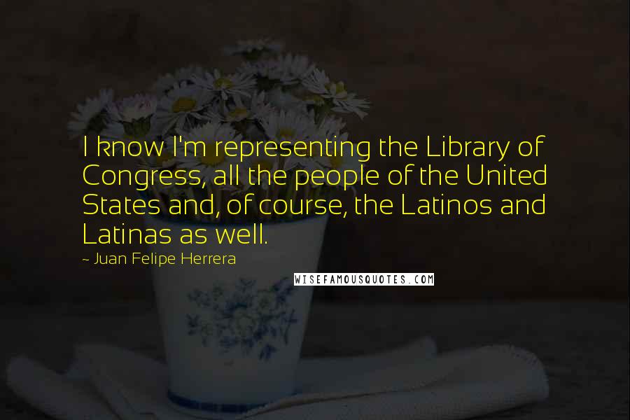 Juan Felipe Herrera Quotes: I know I'm representing the Library of Congress, all the people of the United States and, of course, the Latinos and Latinas as well.