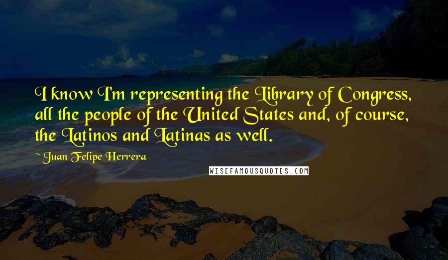 Juan Felipe Herrera Quotes: I know I'm representing the Library of Congress, all the people of the United States and, of course, the Latinos and Latinas as well.