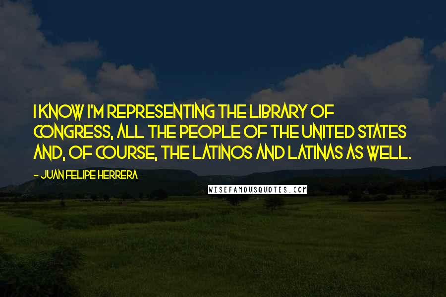 Juan Felipe Herrera Quotes: I know I'm representing the Library of Congress, all the people of the United States and, of course, the Latinos and Latinas as well.