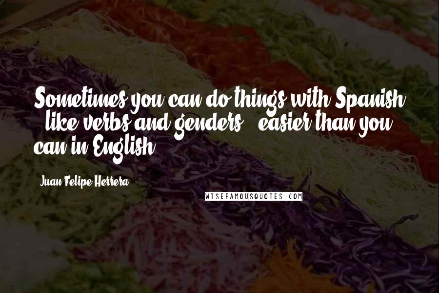 Juan Felipe Herrera Quotes: Sometimes you can do things with Spanish - like verbs and genders - easier than you can in English.