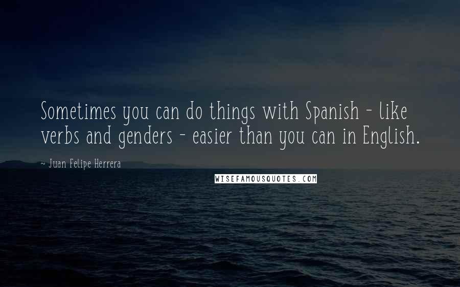 Juan Felipe Herrera Quotes: Sometimes you can do things with Spanish - like verbs and genders - easier than you can in English.