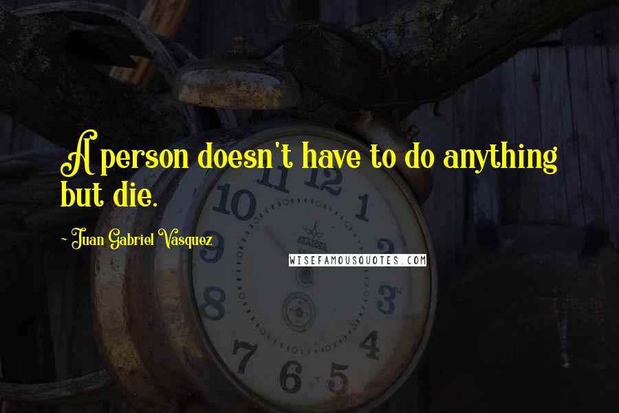 Juan Gabriel Vasquez Quotes: A person doesn't have to do anything but die.