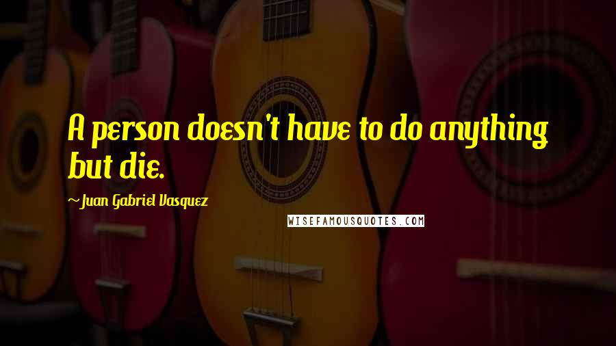 Juan Gabriel Vasquez Quotes: A person doesn't have to do anything but die.