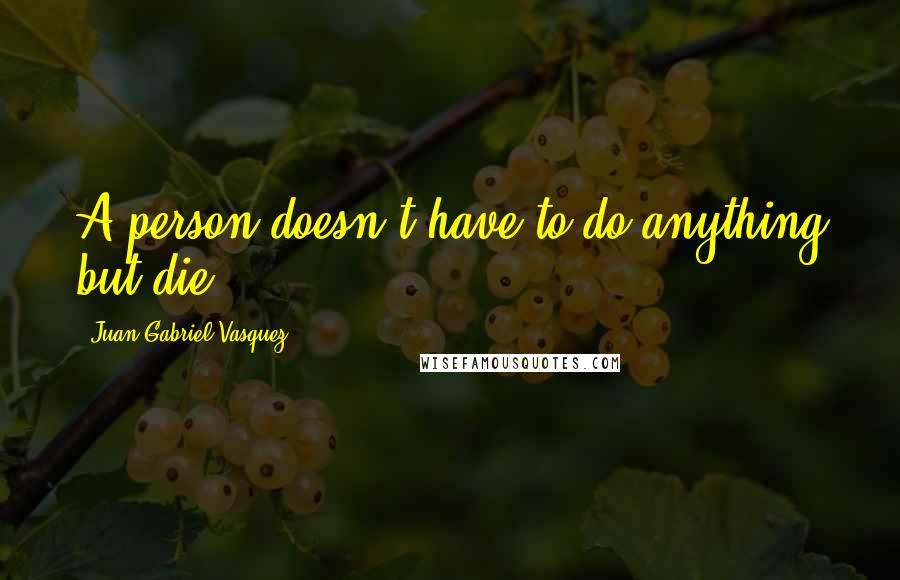 Juan Gabriel Vasquez Quotes: A person doesn't have to do anything but die.