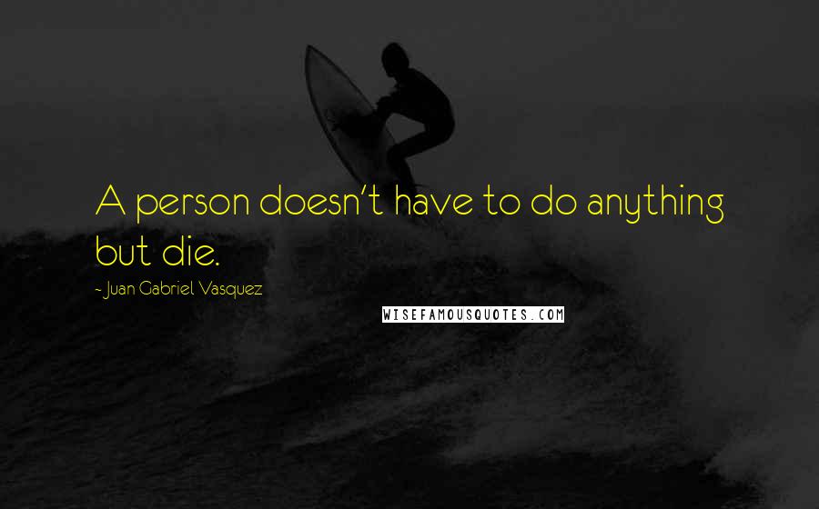 Juan Gabriel Vasquez Quotes: A person doesn't have to do anything but die.