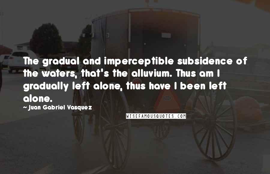 Juan Gabriel Vasquez Quotes: The gradual and imperceptible subsidence of the waters, that's the alluvium. Thus am I gradually left alone, thus have I been left alone.