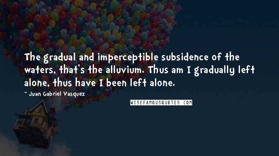 Juan Gabriel Vasquez Quotes: The gradual and imperceptible subsidence of the waters, that's the alluvium. Thus am I gradually left alone, thus have I been left alone.
