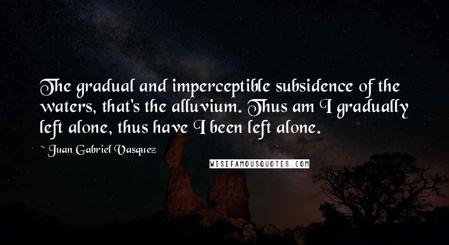 Juan Gabriel Vasquez Quotes: The gradual and imperceptible subsidence of the waters, that's the alluvium. Thus am I gradually left alone, thus have I been left alone.