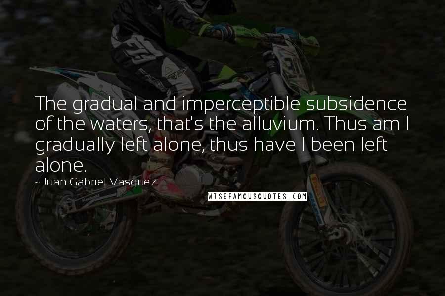 Juan Gabriel Vasquez Quotes: The gradual and imperceptible subsidence of the waters, that's the alluvium. Thus am I gradually left alone, thus have I been left alone.