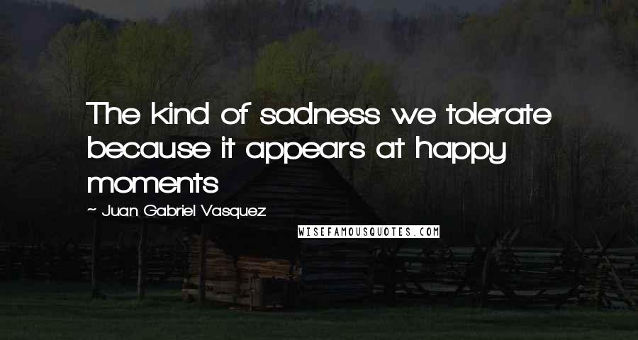 Juan Gabriel Vasquez Quotes: The kind of sadness we tolerate because it appears at happy moments