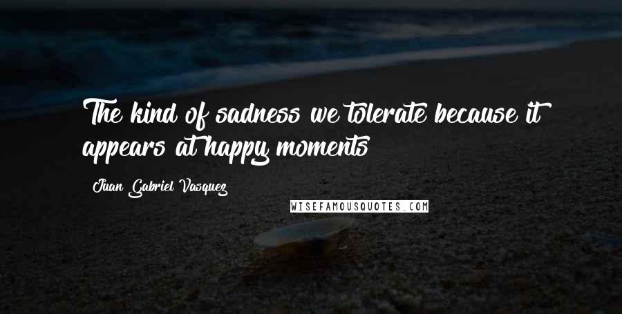 Juan Gabriel Vasquez Quotes: The kind of sadness we tolerate because it appears at happy moments