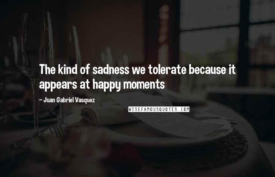 Juan Gabriel Vasquez Quotes: The kind of sadness we tolerate because it appears at happy moments