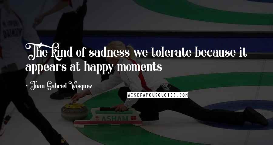 Juan Gabriel Vasquez Quotes: The kind of sadness we tolerate because it appears at happy moments