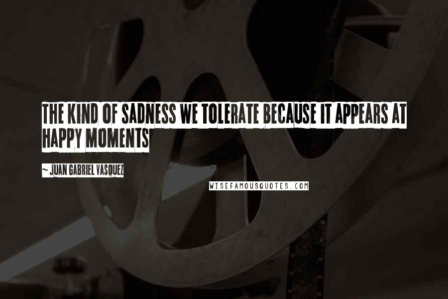 Juan Gabriel Vasquez Quotes: The kind of sadness we tolerate because it appears at happy moments