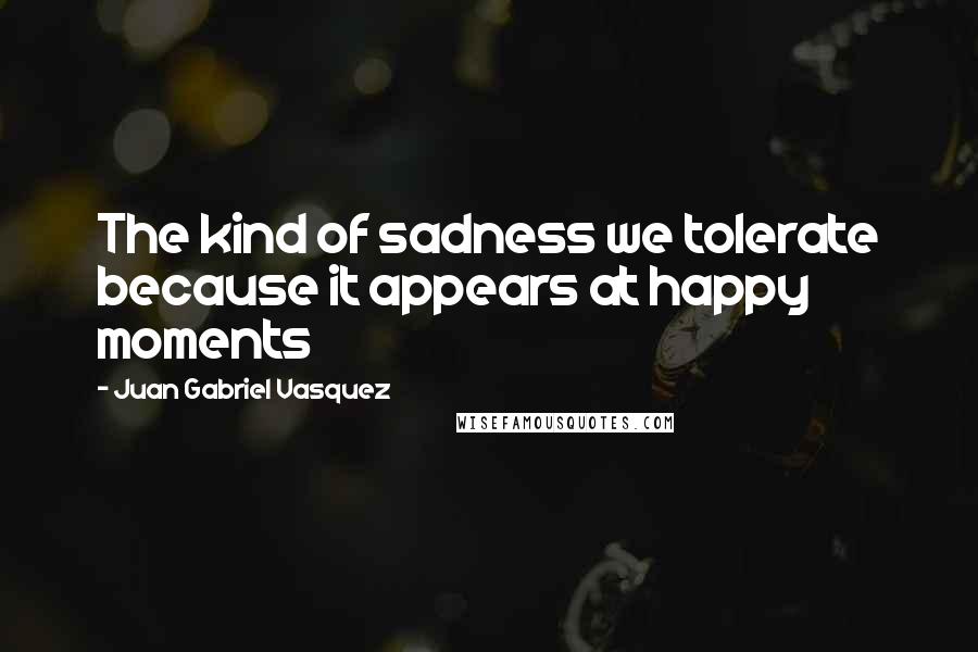 Juan Gabriel Vasquez Quotes: The kind of sadness we tolerate because it appears at happy moments