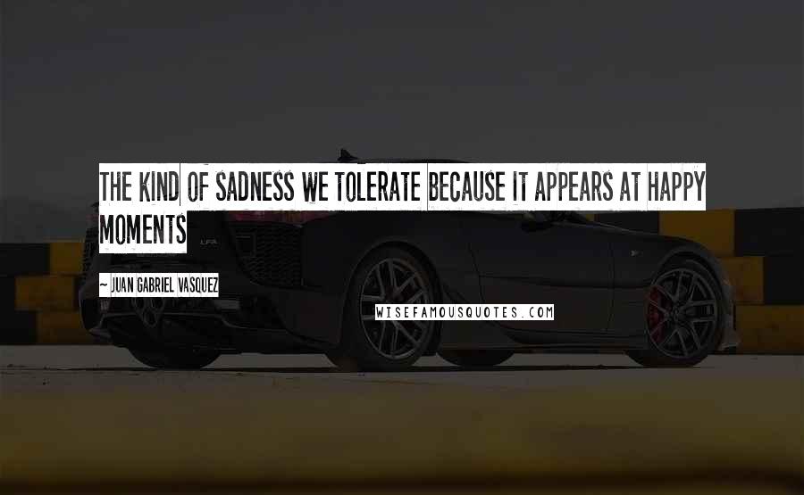 Juan Gabriel Vasquez Quotes: The kind of sadness we tolerate because it appears at happy moments
