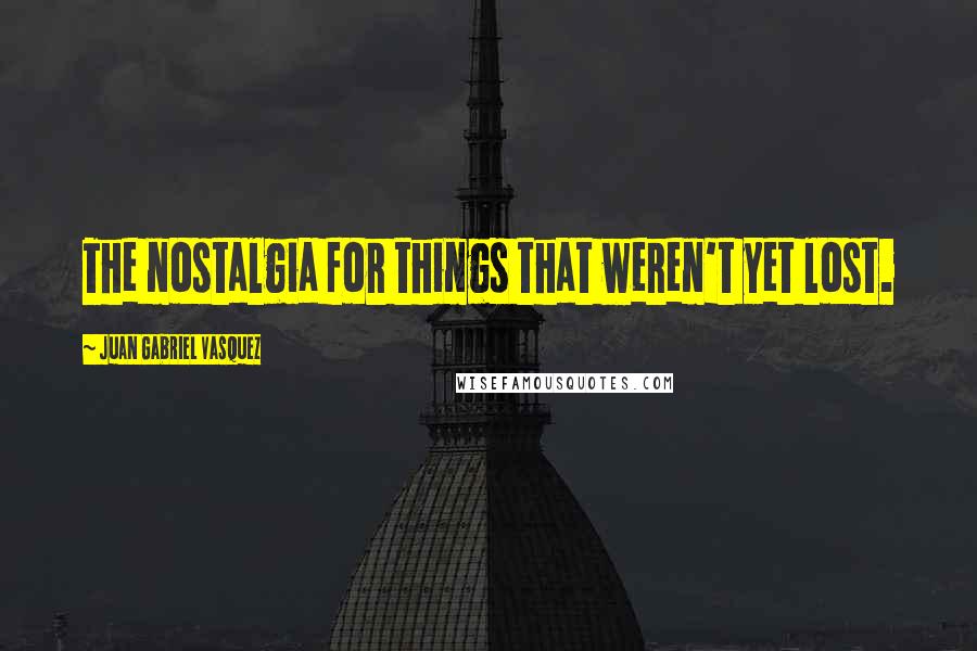 Juan Gabriel Vasquez Quotes: The nostalgia for things that weren't yet lost.