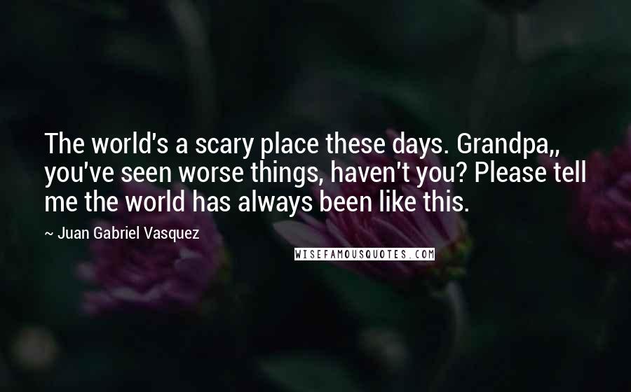 Juan Gabriel Vasquez Quotes: The world's a scary place these days. Grandpa,, you've seen worse things, haven't you? Please tell me the world has always been like this.