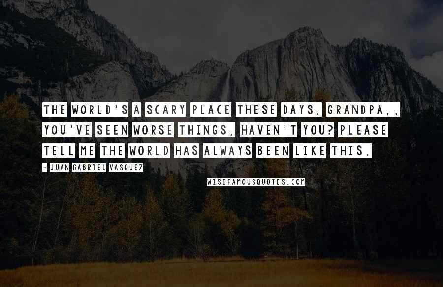 Juan Gabriel Vasquez Quotes: The world's a scary place these days. Grandpa,, you've seen worse things, haven't you? Please tell me the world has always been like this.