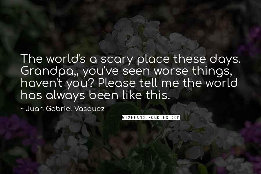 Juan Gabriel Vasquez Quotes: The world's a scary place these days. Grandpa,, you've seen worse things, haven't you? Please tell me the world has always been like this.