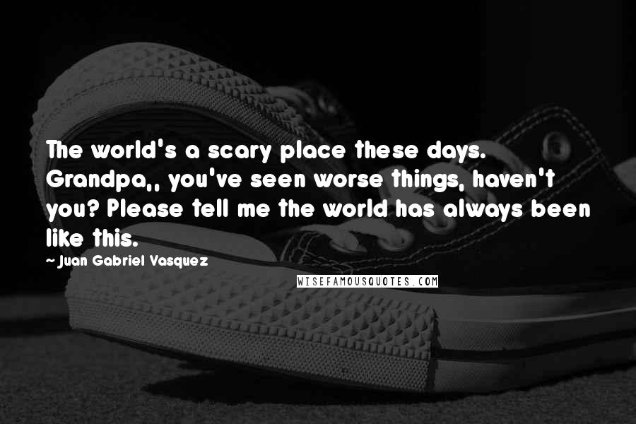 Juan Gabriel Vasquez Quotes: The world's a scary place these days. Grandpa,, you've seen worse things, haven't you? Please tell me the world has always been like this.