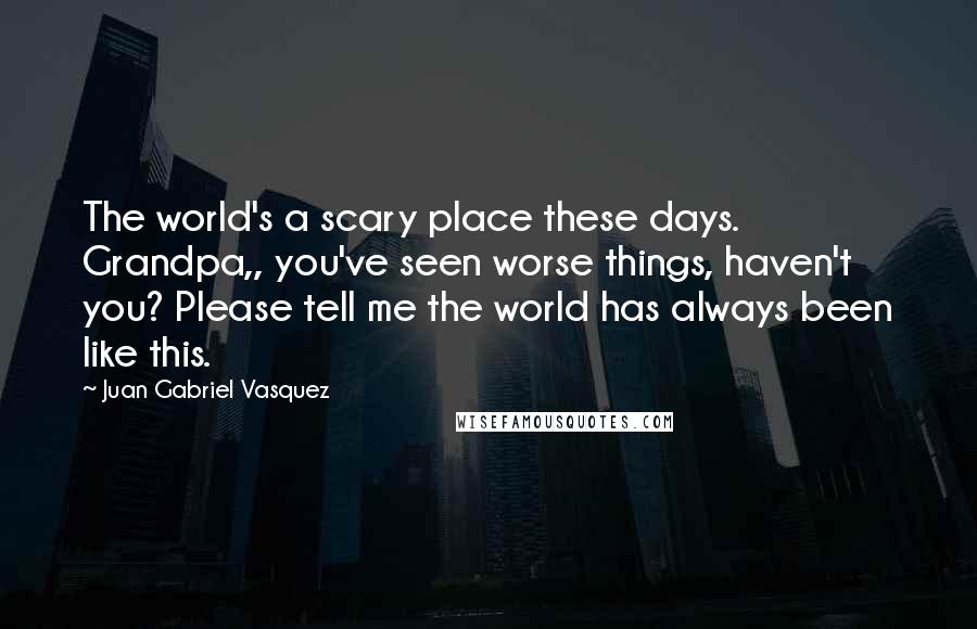 Juan Gabriel Vasquez Quotes: The world's a scary place these days. Grandpa,, you've seen worse things, haven't you? Please tell me the world has always been like this.