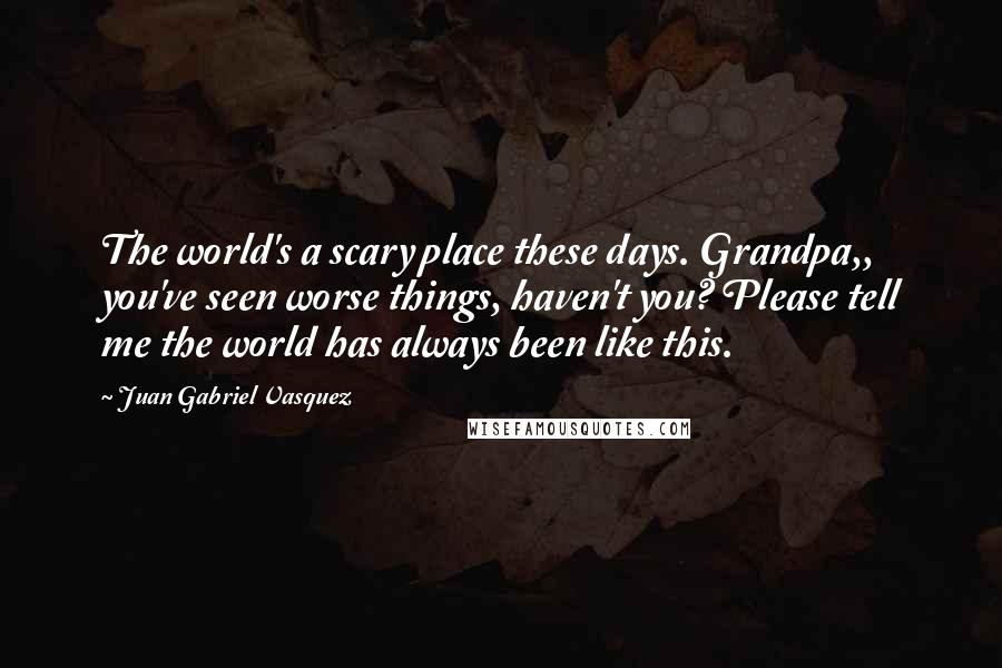 Juan Gabriel Vasquez Quotes: The world's a scary place these days. Grandpa,, you've seen worse things, haven't you? Please tell me the world has always been like this.