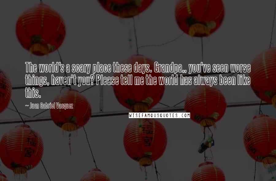 Juan Gabriel Vasquez Quotes: The world's a scary place these days. Grandpa,, you've seen worse things, haven't you? Please tell me the world has always been like this.
