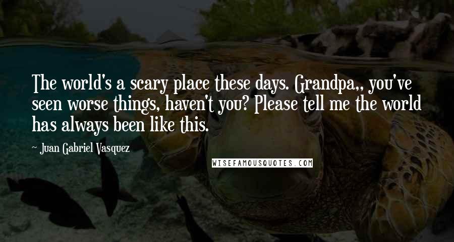 Juan Gabriel Vasquez Quotes: The world's a scary place these days. Grandpa,, you've seen worse things, haven't you? Please tell me the world has always been like this.