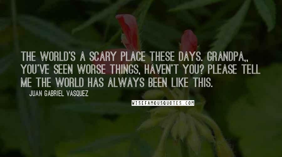 Juan Gabriel Vasquez Quotes: The world's a scary place these days. Grandpa,, you've seen worse things, haven't you? Please tell me the world has always been like this.