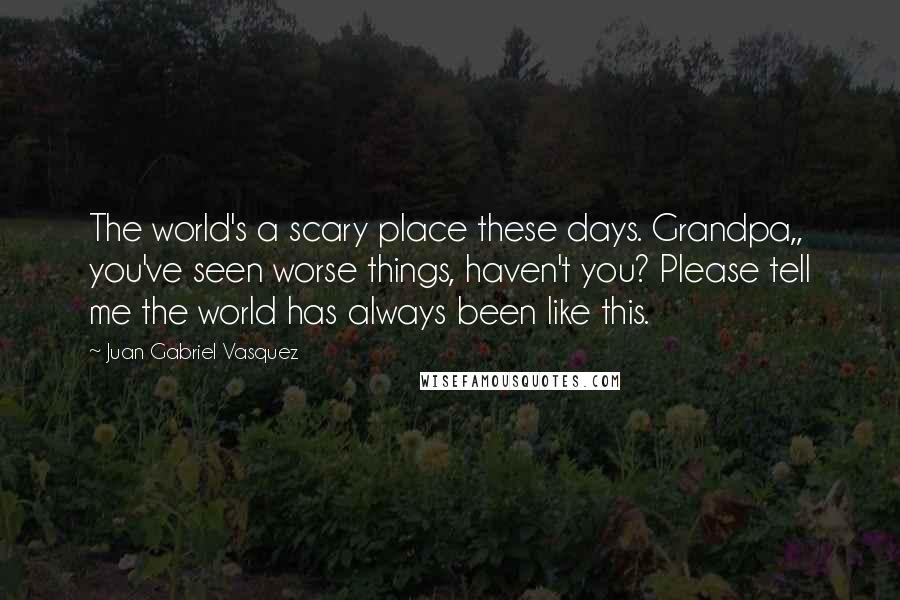 Juan Gabriel Vasquez Quotes: The world's a scary place these days. Grandpa,, you've seen worse things, haven't you? Please tell me the world has always been like this.